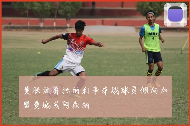 曼联放弃托纳利争夺战球员倾向加盟曼城或阿森纳