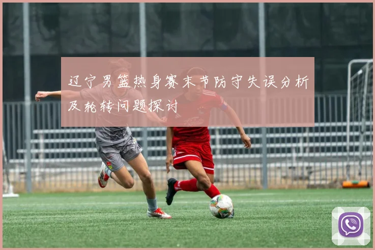 辽宁男篮热身赛末节防守失误分析及轮转问题探讨