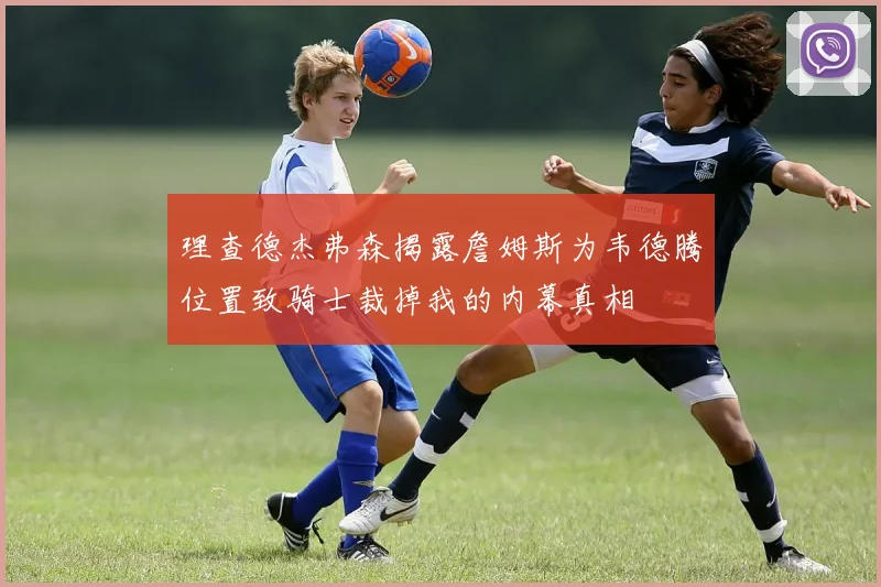 理查德杰弗森揭露詹姆斯为韦德腾位置致骑士裁掉我的内幕真相