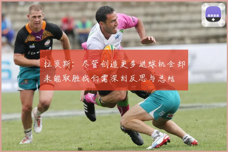 拉莫斯：尽管创造更多进球机会却未能取胜我们需深刻反思与总结