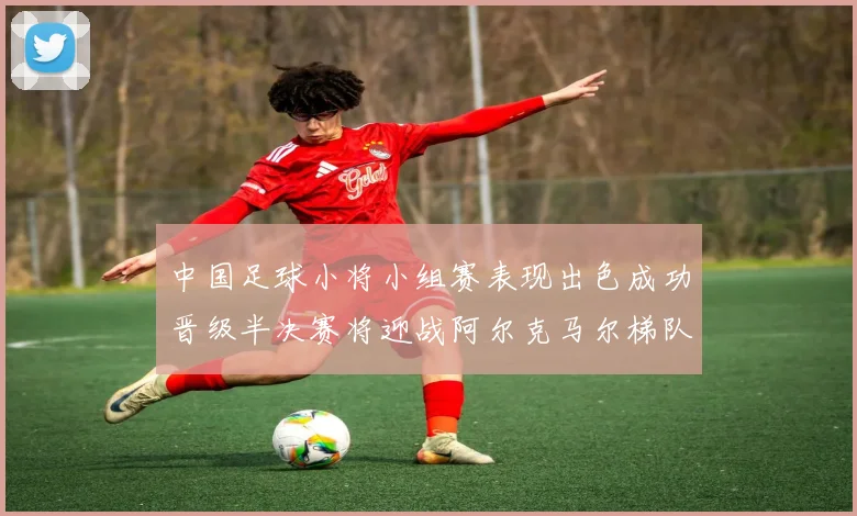 中国足球小将小组赛表现出色成功晋级半决赛将迎战阿尔克马尔梯队