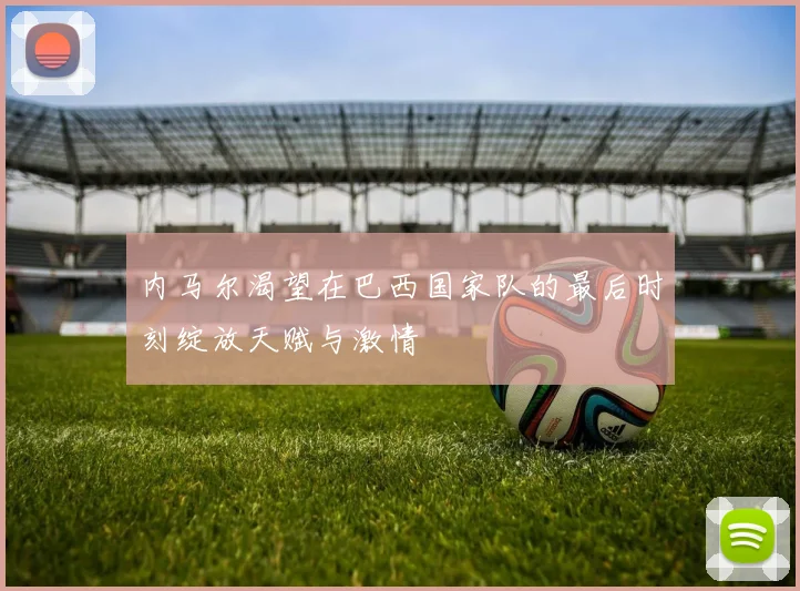 内马尔渴望在巴西国家队的最后时刻绽放天赋与激情