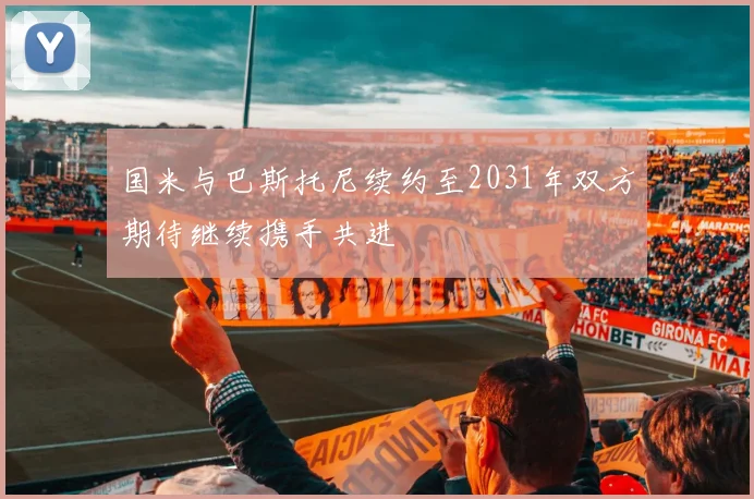 国米与巴斯托尼续约至2031年双方期待继续携手共进