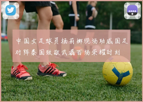 中国女足球员杨莉娜现场助威国足对阵泰国致敬武磊百场荣耀时刻