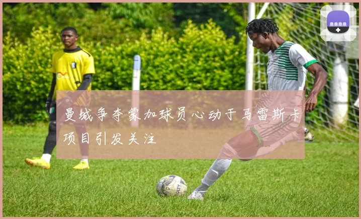 曼城争夺蒙加球员心动于马雷斯卡项目引发关注