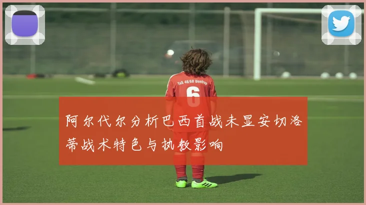 阿尔代尔分析巴西首战未显安切洛蒂战术特色与执教影响