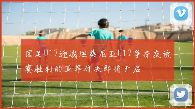 国足U17迎战坦桑尼亚U17争夺友谊赛胜利的亚军对决即将开启
