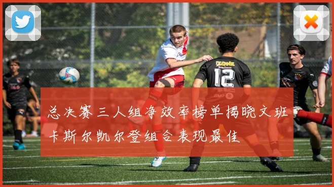 总决赛三人组净效率榜单揭晓文班卡斯尔凯尔登组合表现最佳