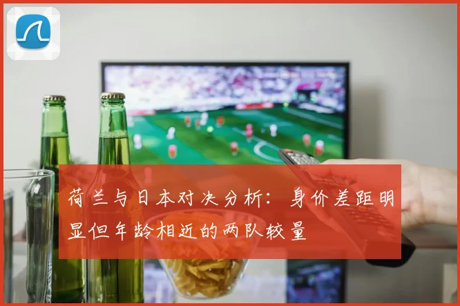 荷兰与日本对决分析：身价差距明显但年龄相近的两队较量
