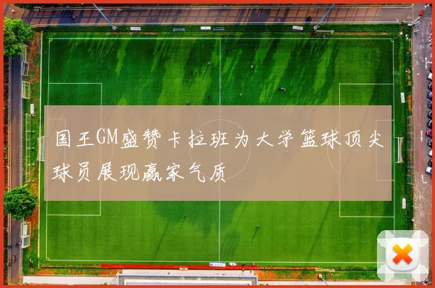 国王GM盛赞卡拉班为大学篮球顶尖球员展现赢家气质