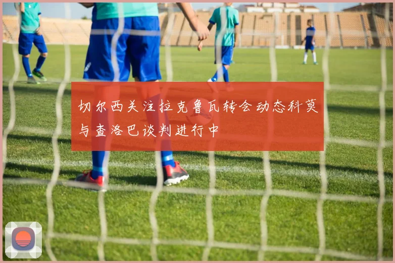 切尔西关注拉克鲁瓦转会动态科莫与查洛巴谈判进行中