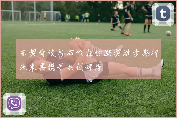 东契奇谈与布伦森的默契进步期待未来再携手共创辉煌