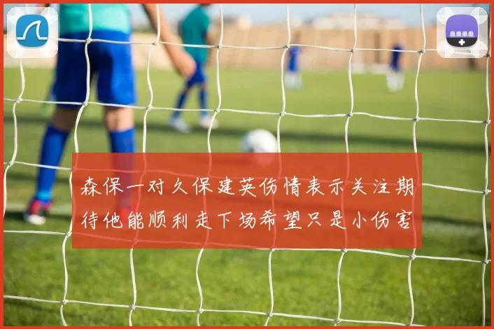 森保一对久保建英伤情表示关注期待他能顺利走下场希望只是小伤害