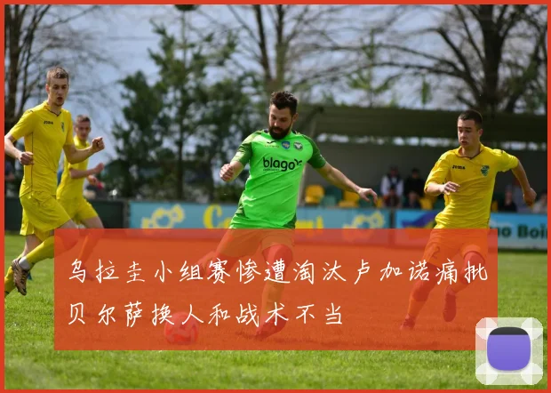 乌拉圭小组赛惨遭淘汰卢加诺痛批贝尔萨换人和战术不当