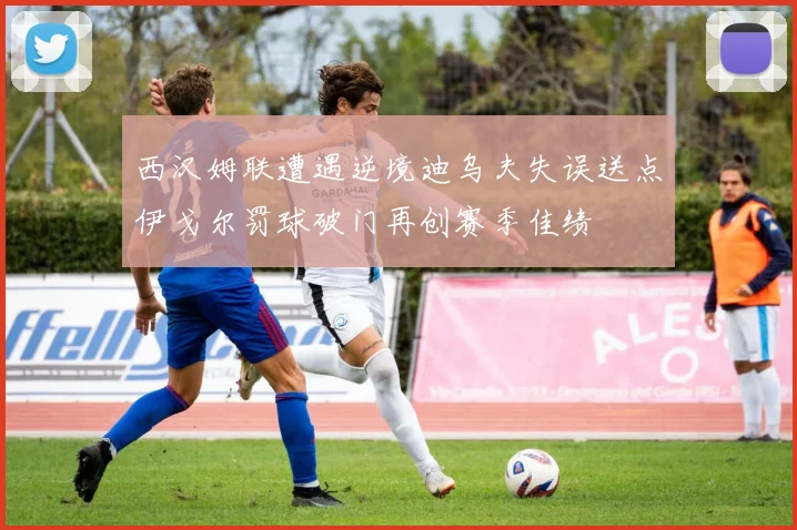 西汉姆联遭遇逆境迪乌夫失误送点伊戈尔罚球破门再创赛季佳绩