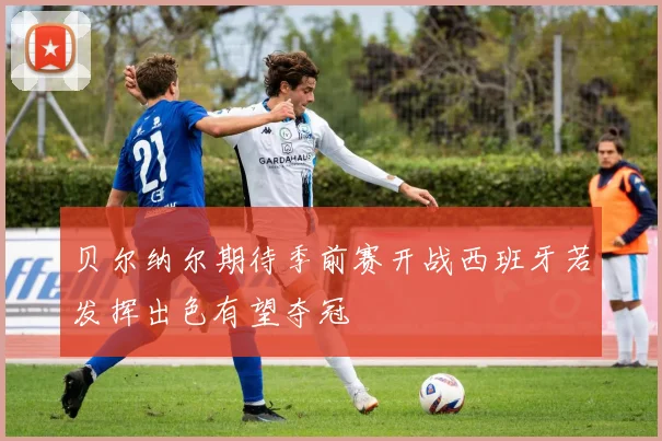 贝尔纳尔期待季前赛开战西班牙若发挥出色有望夺冠
