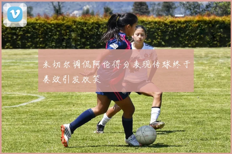 米切尔调侃阿伦得分表现传球终于奏效引发欢笑