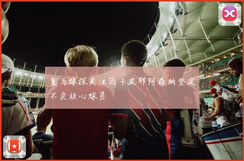 皇马球探关注因卡皮耶阿森纳坚定不卖核心球员