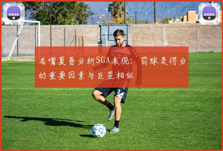 名嘴夏普分析SGA表现：罚球是得分的重要因素与巨星相似