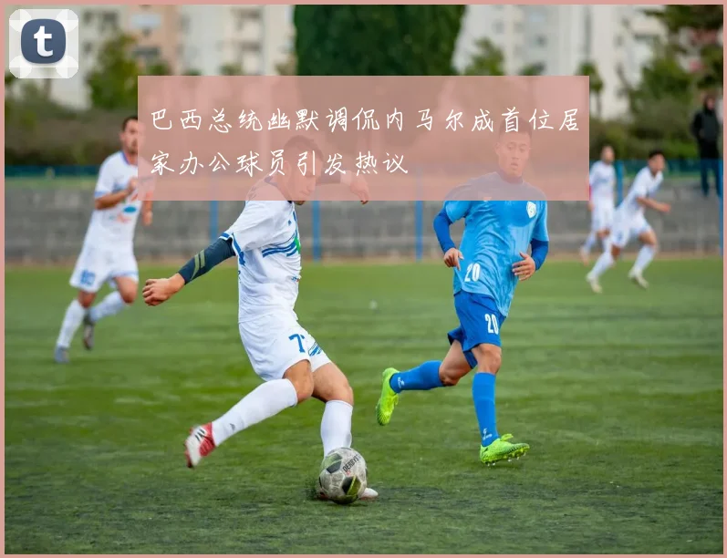 巴西总统幽默调侃内马尔成首位居家办公球员引发热议