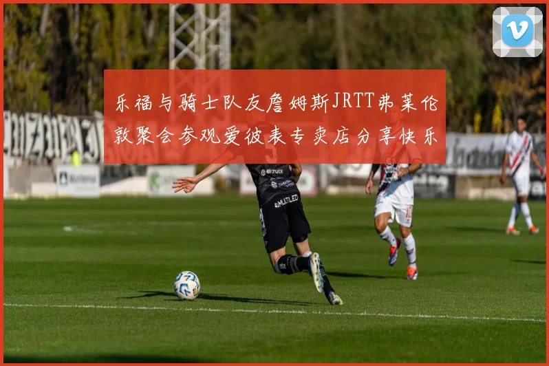 乐福与骑士队友詹姆斯JRTT弗莱伦敦聚会参观爱彼表专卖店分享快乐时光