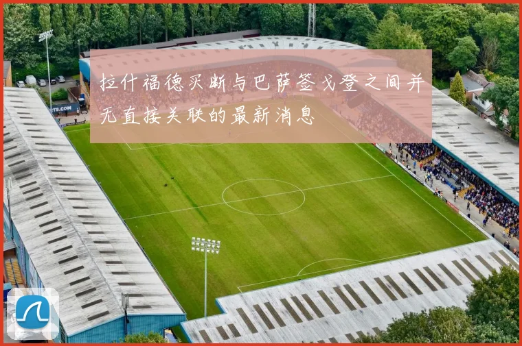 拉什福德买断与巴萨签戈登之间并无直接关联的最新消息
