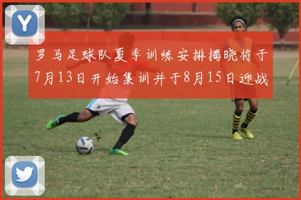 罗马足球队夏季训练安排揭晓将于7月13日开始集训并于8月15日迎战多特