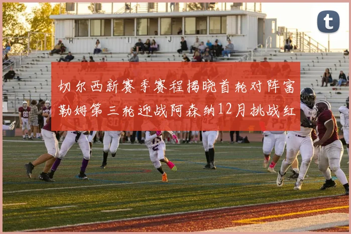 切尔西新赛季赛程揭晓首轮对阵富勒姆第三轮迎战阿森纳12月挑战红军和蓝月亮
